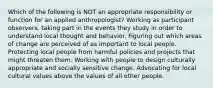 Which of the following is NOT an appropriate responsibility or function for an applied anthropologist? Working as participant observers, taking part in the events they study in order to understand local thought and behavior. Figuring out which areas of change are perceived of as important to local people. Protecting local people from harmful policies and projects that might threaten them. Working with people to design culturally appropriate and socially sensitive change. Advocating for local cultural values above the values of all other people.