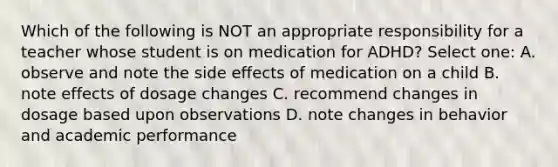 Which of the following is NOT an appropriate responsibility for a teacher whose student is on medication for ADHD? Select one: A. observe and note the side effects of medication on a child B. note effects of dosage changes C. recommend changes in dosage based upon observations D. note changes in behavior and academic performance