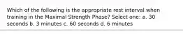 Which of the following is the appropriate rest interval when training in the Maximal Strength Phase? Select one: a. 30 seconds b. 3 minutes c. 60 seconds d. 6 minutes