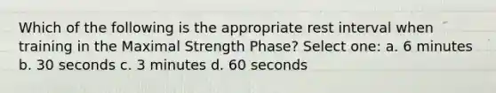 Which of the following is the appropriate rest interval when training in the Maximal Strength Phase? Select one: a. 6 minutes b. 30 seconds c. 3 minutes d. 60 seconds