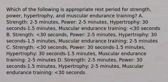 Which of the following is appropriate rest period for strength, power, hypertrophy, and muscular endurance training? A. Strength: 2-5 minutes, Power: 2-5 minutes, Hypertrophy: 30 seconds-1.5 minutes, Muscular endurance training: <30 seconds B. Strength: <30 seconds, Power: 2-5 minutes, Hypertrophy: 30 seconds-1.5 minutes, Muscular endurance training: 2-5 minutes C. Strength: <30 seconds, Power: 30 seconds-1.5 minutes, Hypertrophy: 30 seconds-1.5 minutes, Muscular endurance training: 2-5 minutes D. Strength: 2-5 minutes, Power: 30 seconds-1.5 minutes, Hypertrophy: 2-5 minutes, Muscular endurance training: <30 seconds