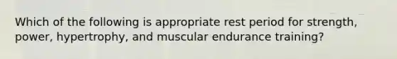 Which of the following is appropriate rest period for strength, power, hypertrophy, and muscular endurance training?