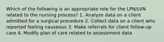 Which of the following is an appropriate role for the LPN/LVN related to the nursing process? 1. Analyze data on a client admitted for a surgical procedure 2. Collect data on a client who reported feeling nauseous 3. Make referrals for client follow-up care 4. Modify plan of care related to assessment data