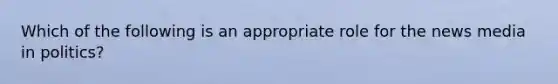 Which of the following is an appropriate role for the news media in politics?