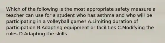 Which of the following is the most appropriate safety measure a teacher can use for a student who has asthma and who will be participating in a volleyball game? A.Limiting duration of participation B.Adapting equipment or facilities C.Modifying the rules D.Adapting the skills