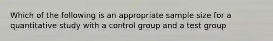 Which of the following is an appropriate sample size for a quantitative study with a control group and a test group