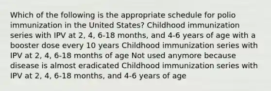 Which of the following is the appropriate schedule for polio immunization in the United States? Childhood immunization series with IPV at 2, 4, 6-18 months, and 4-6 years of age with a booster dose every 10 years Childhood immunization series with IPV at 2, 4, 6-18 months of age Not used anymore because disease is almost eradicated Childhood immunization series with IPV at 2, 4, 6-18 months, and 4-6 years of age