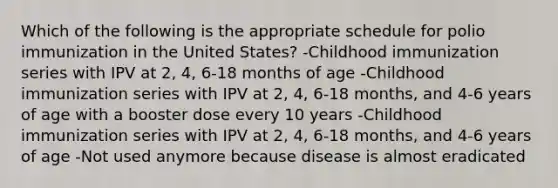 Which of the following is the appropriate schedule for polio immunization in the United States? -Childhood immunization series with IPV at 2, 4, 6-18 months of age -Childhood immunization series with IPV at 2, 4, 6-18 months, and 4-6 years of age with a booster dose every 10 years -Childhood immunization series with IPV at 2, 4, 6-18 months, and 4-6 years of age -Not used anymore because disease is almost eradicated