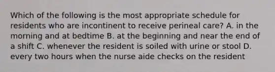 Which of the following is the most appropriate schedule for residents who are incontinent to receive perineal care? A. in the morning and at bedtime B. at the beginning and near the end of a shift C. whenever the resident is soiled with urine or stool D. every two hours when the nurse aide checks on the resident