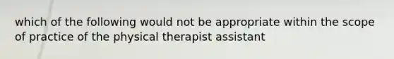 which of the following would not be appropriate within the scope of practice of the physical therapist assistant