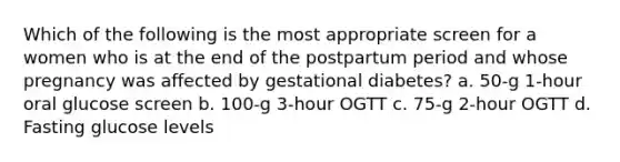 Which of the following is the most appropriate screen for a women who is at the end of the postpartum period and whose pregnancy was affected by gestational diabetes? a. 50-g 1-hour oral glucose screen b. 100-g 3-hour OGTT c. 75-g 2-hour OGTT d. Fasting glucose levels