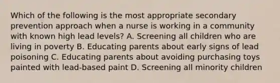 Which of the following is the most appropriate secondary prevention approach when a nurse is working in a community with known high lead levels? A. Screening all children who are living in poverty B. Educating parents about early signs of lead poisoning C. Educating parents about avoiding purchasing toys painted with lead-based paint D. Screening all minority children