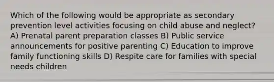 Which of the following would be appropriate as secondary prevention level activities focusing on child abuse and neglect? A) Prenatal parent preparation classes B) Public service announcements for positive parenting C) Education to improve family functioning skills D) Respite care for families with special needs children