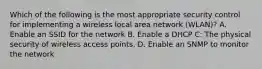 Which of the following is the most appropriate security control for implementing a wireless local area network (WLAN)? A. Enable an SSID for the network B. Enable a DHCP C: The physical security of wireless access points. D. Enable an SNMP to monitor the network