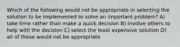 Which of the following would not be appropriate in selecting the solution to be implemented to solve an important problem? A) take time rather than make a quick decision B) involve others to help with the decision C) select the least expensive solution D) all of these would not be appropriate