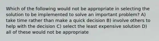 Which of the following would not be appropriate in selecting the solution to be implemented to solve an important problem? A) take time rather than make a quick decision B) involve others to help with the decision C) select the least expensive solution D) all of these would not be appropriate