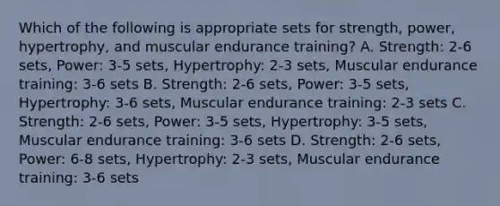 Which of the following is appropriate sets for strength, power, hypertrophy, and muscular endurance training? A. Strength: 2-6 sets, Power: 3-5 sets, Hypertrophy: 2-3 sets, Muscular endurance training: 3-6 sets B. Strength: 2-6 sets, Power: 3-5 sets, Hypertrophy: 3-6 sets, Muscular endurance training: 2-3 sets C. Strength: 2-6 sets, Power: 3-5 sets, Hypertrophy: 3-5 sets, Muscular endurance training: 3-6 sets D. Strength: 2-6 sets, Power: 6-8 sets, Hypertrophy: 2-3 sets, Muscular endurance training: 3-6 sets