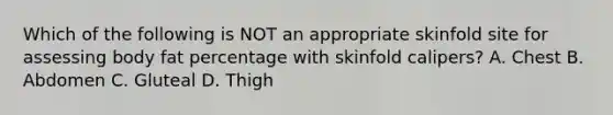 Which of the following is NOT an appropriate skinfold site for assessing body fat percentage with skinfold calipers? A. Chest B. Abdomen C. Gluteal D. Thigh