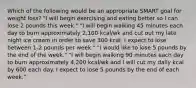 Which of the following would be an appropriate SMART goal for weight loss? "I will begin exercising and eating better so I can lose 2 pounds this week." "I will begin walking 45 minutes each day to burn approximately 2,100 kcal/wk and cut out my late night ice cream in order to save 300 kcal. I expect to lose between 1-2 pounds per week." "I would like to lose 5 pounds by the end of the week." "I will begin walking 90 minutes each day to burn approximately 4,200 kcal/wk and I will cut my daily kcal by 600 each day. I expect to lose 5 pounds by the end of each week."