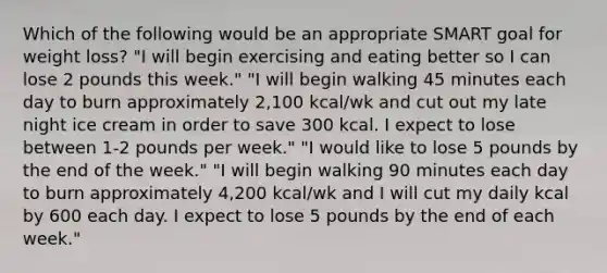 Which of the following would be an appropriate SMART goal for weight loss? "I will begin exercising and eating better so I can lose 2 pounds this week." "I will begin walking 45 minutes each day to burn approximately 2,100 kcal/wk and cut out my late night ice cream in order to save 300 kcal. I expect to lose between 1-2 pounds per week." "I would like to lose 5 pounds by the end of the week." "I will begin walking 90 minutes each day to burn approximately 4,200 kcal/wk and I will cut my daily kcal by 600 each day. I expect to lose 5 pounds by the end of each week."