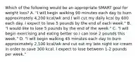 Which of the following would be an appropriate SMART goal for weight loss? A. "I will begin walking 90 minutes each day to burn approximately 4,200 kcal/wk and I will cut my daily kcal by 600 each day. I expect to lose 5 pounds by the end of each week." B. "I would like to lose 5 pounds by the end of the week." C. "I will begin exercising and eating better so I can lose 2 pounds this week." D. "I will begin walking 45 minutes each day to burn approximately 2,100 kcal/wk and cut out my late night ice cream in order to save 300 kcal. I expect to lose between 1-2 pounds per week."