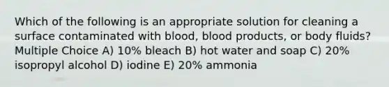 Which of the following is an appropriate solution for cleaning a surface contaminated with blood, blood products, or body fluids? Multiple Choice A) 10% bleach B) hot water and soap C) 20% isopropyl alcohol D) iodine E) 20% ammonia