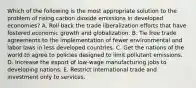 Which of the following is the most appropriate solution to the problem of rising carbon dioxide emissions in developed economies? A. Roll back the trade liberalization efforts that have fostered economic growth and globalization. B. Tie free trade agreements to the implementation of fewer environmental and labor laws in less developed countries. C. Get the nations of the world to agree to policies designed to limit pollutant emissions. D. Increase the export of low-wage manufacturing jobs to developing nations. E. Restrict international trade and investment only to services.