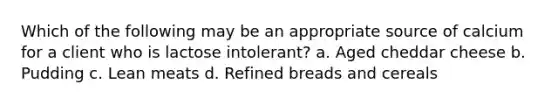 Which of the following may be an appropriate source of calcium for a client who is lactose intolerant? a. Aged cheddar cheese b. Pudding c. Lean meats d. Refined breads and cereals