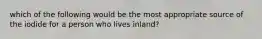 which of the following would be the most appropriate source of the iodide for a person who lives inland?