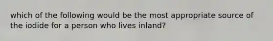 which of the following would be the most appropriate source of the iodide for a person who lives inland?