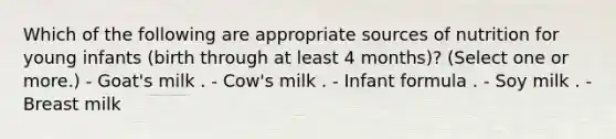 Which of the following are appropriate sources of nutrition for young infants (birth through at least 4 months)? (Select one or more.) - Goat's milk . - Cow's milk . - Infant formula . - Soy milk . - Breast milk