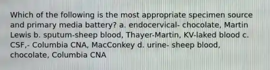 Which of the following is the most appropriate specimen source and primary media battery? a. endocervical- chocolate, Martin Lewis b. sputum-sheep blood, Thayer-Martin, KV-laked blood c. CSF,- Columbia CNA, MacConkey d. urine- sheep blood, chocolate, Columbia CNA