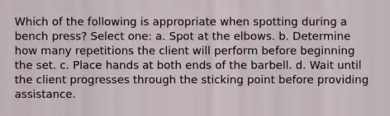 Which of the following is appropriate when spotting during a bench press? Select one: a. Spot at the elbows. b. Determine how many repetitions the client will perform before beginning the set. c. Place hands at both ends of the barbell. d. Wait until the client progresses through the sticking point before providing assistance.