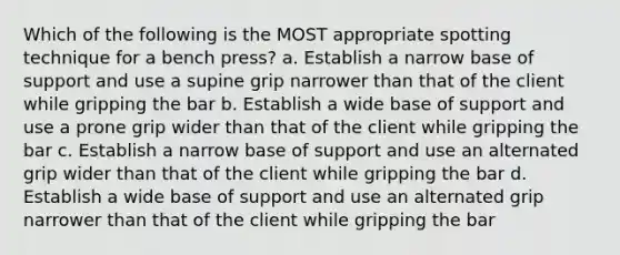 Which of the following is the MOST appropriate spotting technique for a bench press? a. Establish a narrow base of support and use a supine grip narrower than that of the client while gripping the bar b. Establish a wide base of support and use a prone grip wider than that of the client while gripping the bar c. Establish a narrow base of support and use an alternated grip wider than that of the client while gripping the bar d. Establish a wide base of support and use an alternated grip narrower than that of the client while gripping the bar