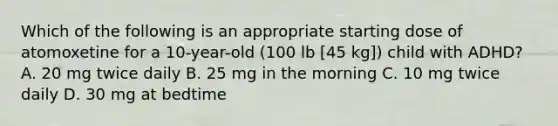 Which of the following is an appropriate starting dose of atomoxetine for a 10-year-old (100 lb [45 kg]) child with ADHD? A. 20 mg twice daily B. 25 mg in the morning C. 10 mg twice daily D. 30 mg at bedtime