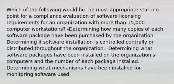 Which of the following would be the most appropriate starting point for a compliance evaluation of software licensing requirements for an organization with more than 15,000 computer workstations? -Determining how many copies of each software package have been purchased by the organization. -Determining if software installation is controlled centrally or distributed throughout the organization. -Determining what software packages have been installed on the organization's computers and the number of each package installed. -Determining what mechanisms have been installed for monitoring software used