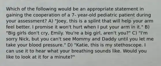 Which of the following would be an appropriate statement in gaining the cooperation of a 7- year-old pediatric patient during your assessment? A) "Joey, this is a splint that will help your arm feel better. I promise it won't hurt when I put your arm in it." B) "Big girls don't cry, Emily. You're a big girl, aren't you?" C) "I'm sorry Nick, but you can't see Mommy and Daddy until you let me take your blood pressure." D) "Katie, this is my stethoscope. I can use it to hear what your breathing sounds like. Would you like to look at it for a minute?"