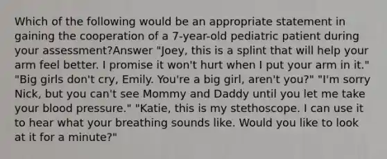 Which of the following would be an appropriate statement in gaining the cooperation of a 7-year-old pediatric patient during your assessment?Answer "Joey, this is a splint that will help your arm feel better. I promise it won't hurt when I put your arm in it." "Big girls don't cry, Emily. You're a big girl, aren't you?" "I'm sorry Nick, but you can't see Mommy and Daddy until you let me take your blood pressure." "Katie, this is my stethoscope. I can use it to hear what your breathing sounds like. Would you like to look at it for a minute?"