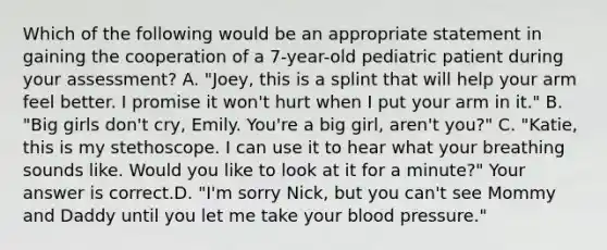 Which of the following would be an appropriate statement in gaining the cooperation of a​ 7-year-old pediatric patient during your​ assessment? A. ​"Joey, this is a splint that will help your arm feel better. I promise it​ won't hurt when I put your arm in​ it." B. ​"Big girls​ don't cry, Emily.​ You're a big​ girl, aren't​ you?" C. ​"Katie, this is my stethoscope. I can use it to hear what your breathing sounds like. Would you like to look at it for a​ minute?" Your answer is correct.D. ​"I'm sorry​ Nick, but you​ can't see Mommy and Daddy until you let me take your blood​ pressure."