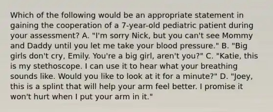 Which of the following would be an appropriate statement in gaining the cooperation of a​ 7-year-old pediatric patient during your​ assessment? A. ​"I'm sorry​ Nick, but you​ can't see Mommy and Daddy until you let me take your blood​ pressure." B. ​"Big girls​ don't cry, Emily.​ You're a big​ girl, aren't​ you?" C. ​"Katie, this is my stethoscope. I can use it to hear what your breathing sounds like. Would you like to look at it for a​ minute?" D. ​"Joey, this is a splint that will help your arm feel better. I promise it​ won't hurt when I put your arm in​ it."