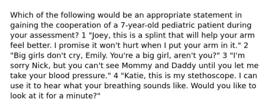 Which of the following would be an appropriate statement in gaining the cooperation of a 7-year-old pediatric patient during your assessment? 1 "Joey, this is a splint that will help your arm feel better. I promise it won't hurt when I put your arm in it." 2 "Big girls don't cry, Emily. You're a big girl, aren't you?" 3 "I'm sorry Nick, but you can't see Mommy and Daddy until you let me take your blood pressure." 4 "Katie, this is my stethoscope. I can use it to hear what your breathing sounds like. Would you like to look at it for a minute?"