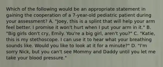 Which of the following would be an appropriate statement in gaining the cooperation of a​ 7-year-old pediatric patient during your​ assessment? A. ​"Joey, this is a splint that will help your arm feel better. I promise it​ won't hurt when I put your arm in​ it." B. ​"Big girls​ don't cry, Emily.​ You're a big​ girl, aren't​ you?" C. ​"Katie, this is my stethoscope. I can use it to hear what your breathing sounds like. Would you like to look at it for a​ minute?" D. ​"I'm sorry​ Nick, but you​ can't see Mommy and Daddy until you let me take your blood​ pressure."