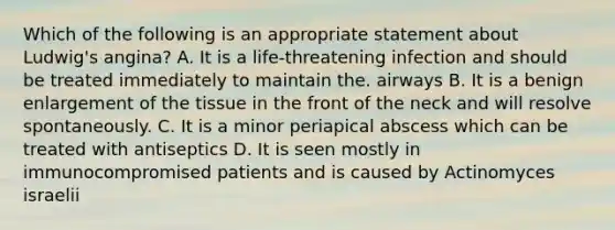 Which of the following is an appropriate statement about Ludwig's angina? A. It is a life-threatening infection and should be treated immediately to maintain the. airways B. It is a benign enlargement of the tissue in the front of the neck and will resolve spontaneously. C. It is a minor periapical abscess which can be treated with antiseptics D. It is seen mostly in immunocompromised patients and is caused by Actinomyces israelii