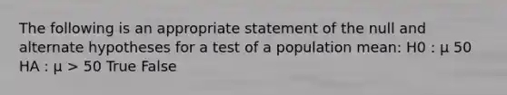 The following is an appropriate statement of the null and alternate hypotheses for a test of a population mean: H0 : μ 50 HA : μ > 50 True False