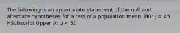 The following is an appropriate statement of the null and alternate hypotheses for a test of a population​ mean: H0​: μ= 45 HSubscript Upper A​: μ ​< 50