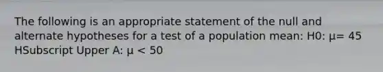 The following is an appropriate statement of the null and alternate hypotheses for a test of a population​ mean: H0​: μ= 45 HSubscript Upper A​: μ ​< 50