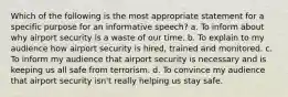 Which of the following is the most appropriate statement for a specific purpose for an informative speech? a. To inform about why airport security is a waste of our time. b. To explain to my audience how airport security is hired, trained and monitored. c. To inform my audience that airport security is necessary and is keeping us all safe from terrorism. d. To convince my audience that airport security isn't really helping us stay safe.