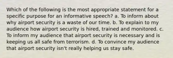 Which of the following is the most appropriate statement for a specific purpose for an informative speech? a. To inform about why airport security is a waste of our time. b. To explain to my audience how airport security is hired, trained and monitored. c. To inform my audience that airport security is necessary and is keeping us all safe from terrorism. d. To convince my audience that airport security isn't really helping us stay safe.