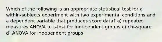 Which of the following is an appropriate statistical test for a within-subjects experiment with two experimental conditions and a dependent variable that produces score data? a) repeated measures ANOVA b) t-test for independent groups c) chi-square d) ANOVA for independent groups