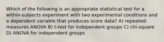 Which of the following is an appropriate statistical test for a within-subjects experiment with two experimental conditions and a dependent variable that produces score data? A) repeated-measures ANOVA B) t-test for independent groups C) chi-square D) ANOVA for independent groups